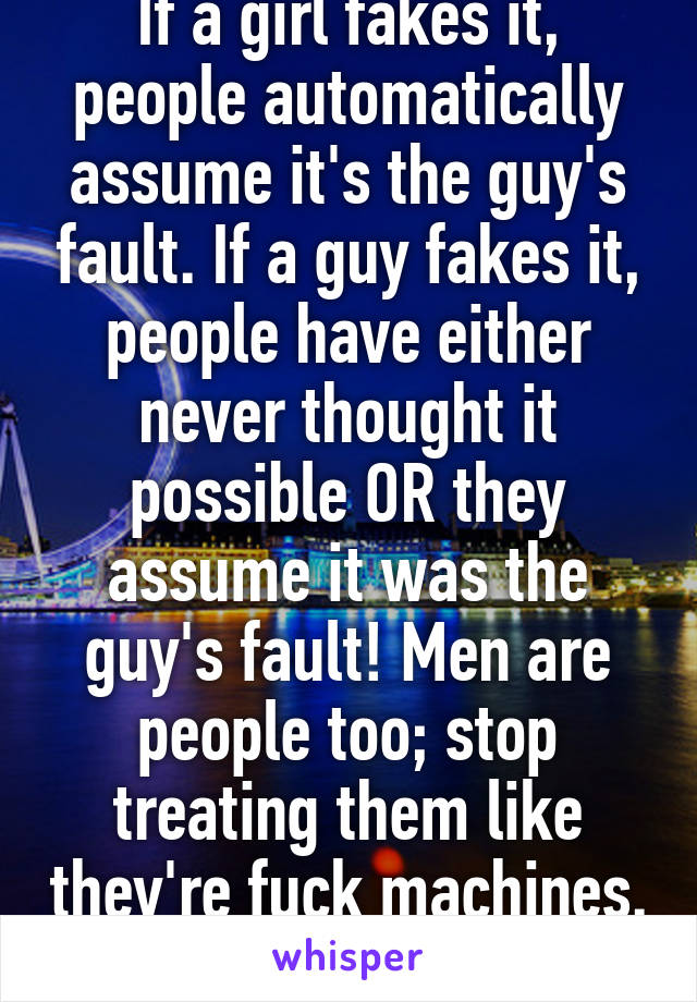 If a girl fakes it, people automatically assume it's the guy's fault. If a guy fakes it, people have either never thought it possible OR they assume it was the guy's fault! Men are people too; stop treating them like they're fuck machines. 