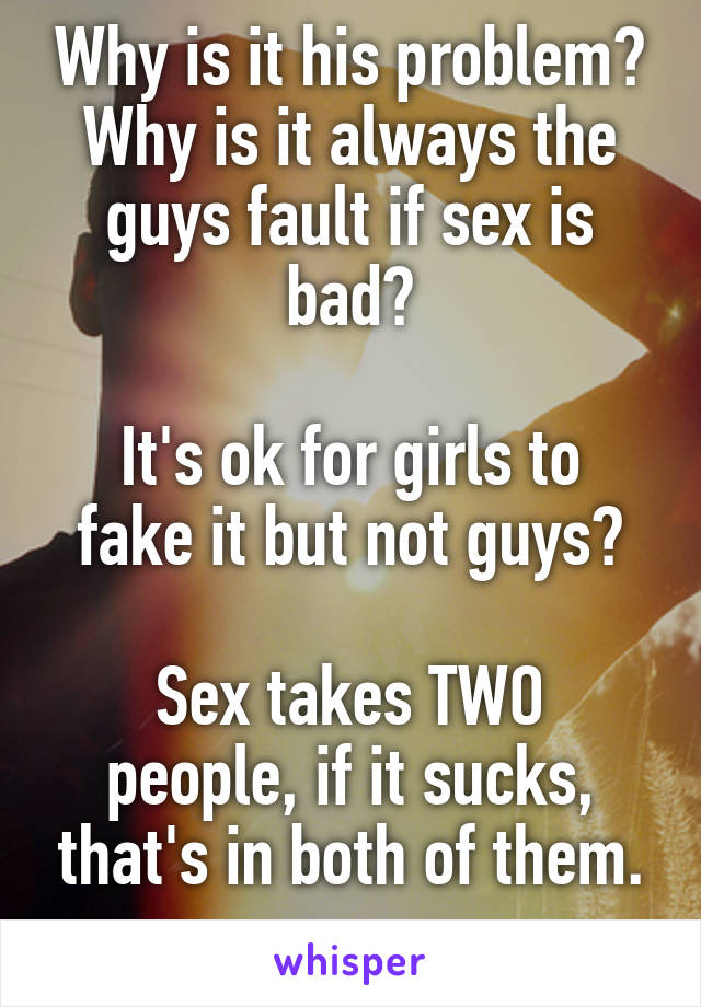 Why is it his problem? Why is it always the guys fault if sex is bad?

It's ok for girls to fake it but not guys?

Sex takes TWO people, if it sucks, that's in both of them.
