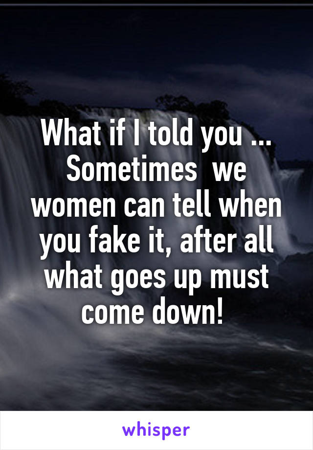 What if I told you ... Sometimes  we women can tell when you fake it, after all what goes up must come down! 