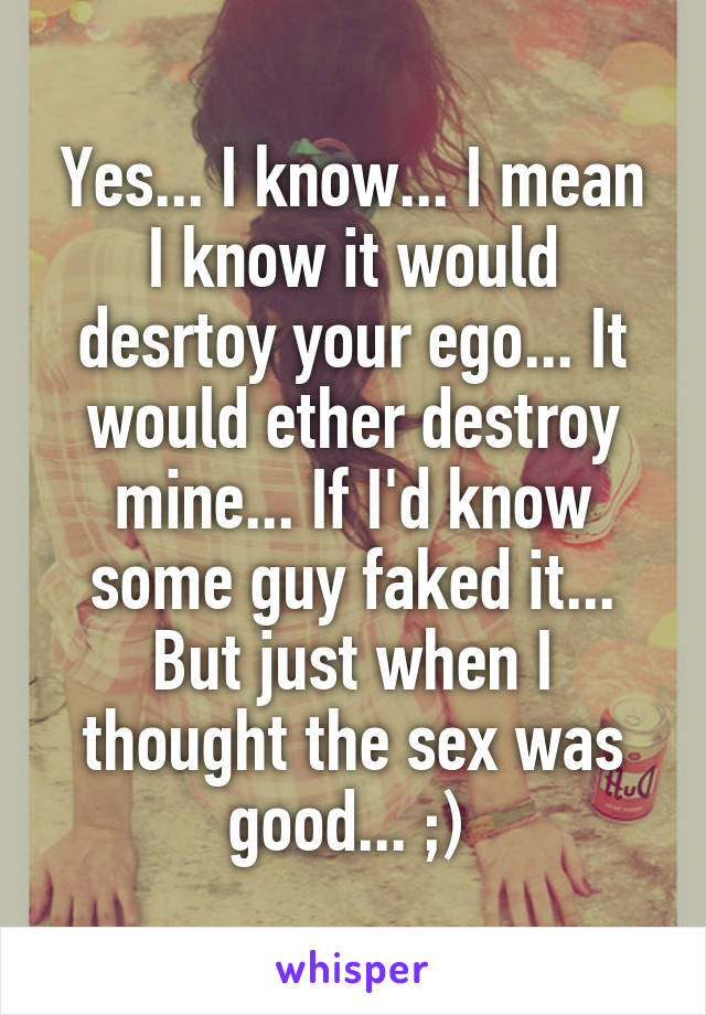 Yes... I know... I mean I know it would desrtoy your ego... It would ether destroy mine... If I'd know some guy faked it... But just when I thought the sex was good... ;) 