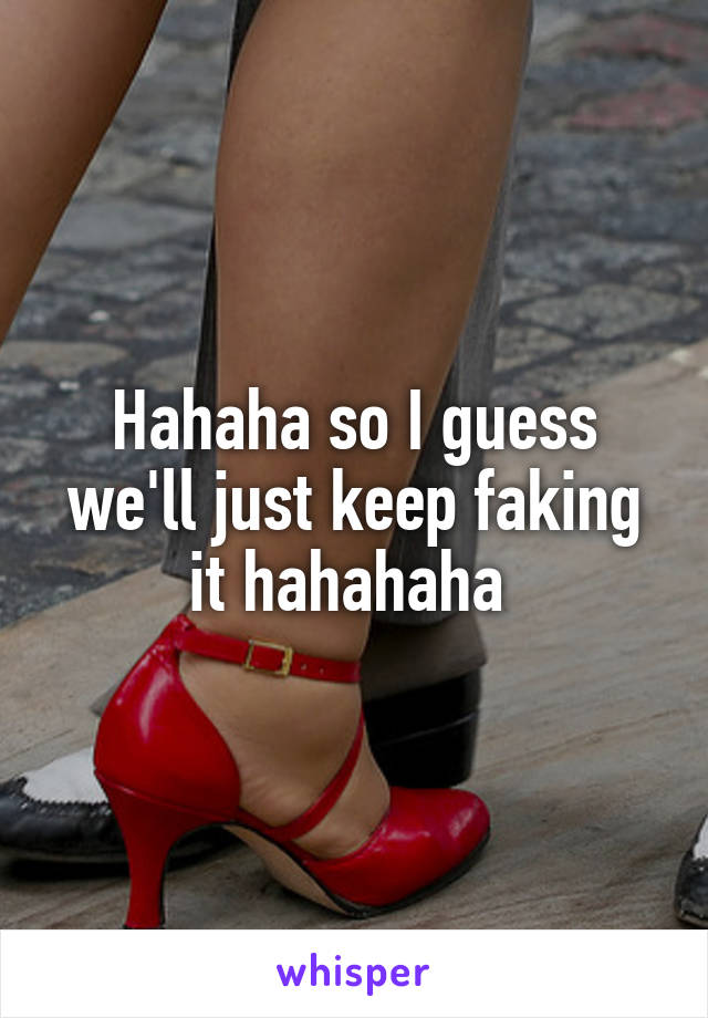 Hahaha so I guess we'll just keep faking it hahahaha 