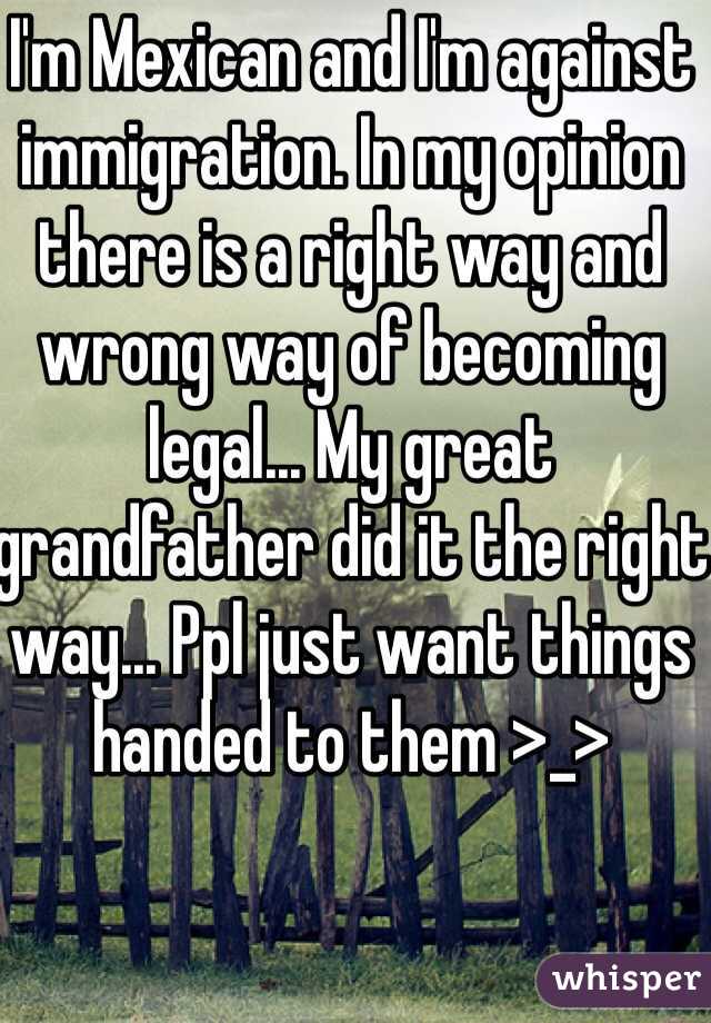 I'm Mexican and I'm against immigration. In my opinion there is a right way and wrong way of becoming legal... My great grandfather did it the right way... Ppl just want things handed to them >_>