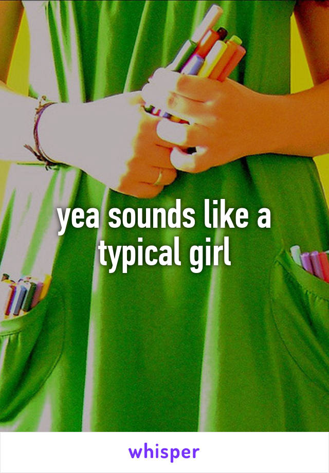 yea sounds like a typical girl