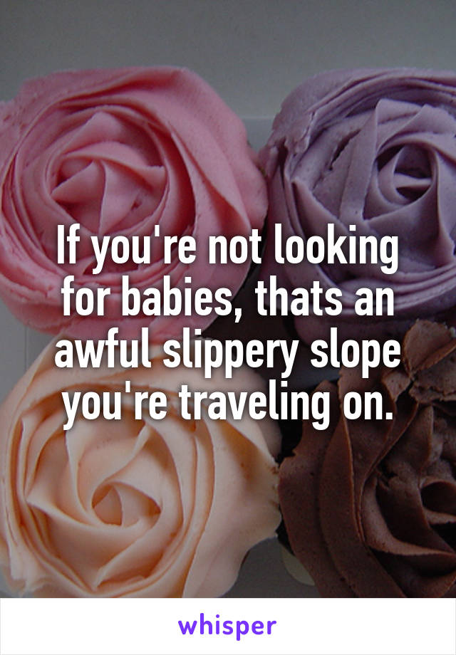 If you're not looking for babies, thats an awful slippery slope you're traveling on.