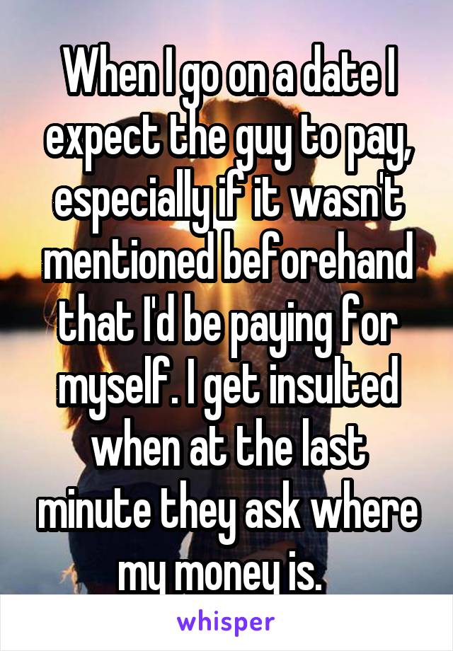 When I go on a date I expect the guy to pay, especially if it wasn't mentioned beforehand that I'd be paying for myself. I get insulted when at the last minute they ask where my money is.  