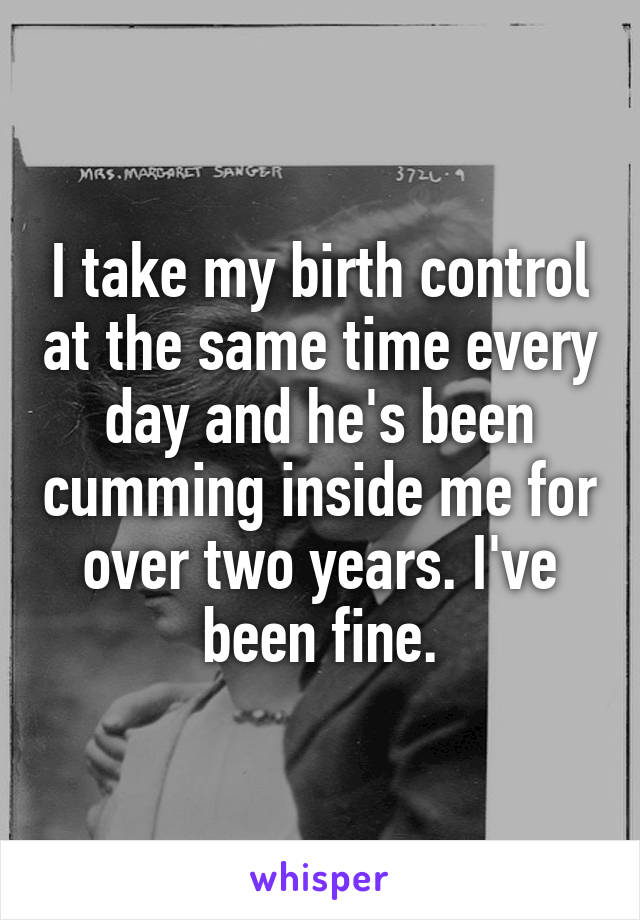 I take my birth control at the same time every day and he's been cumming inside me for over two years. I've been fine.