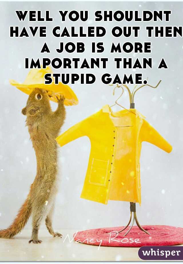 well you shouldnt have called out then a job is more important than a stupid game.