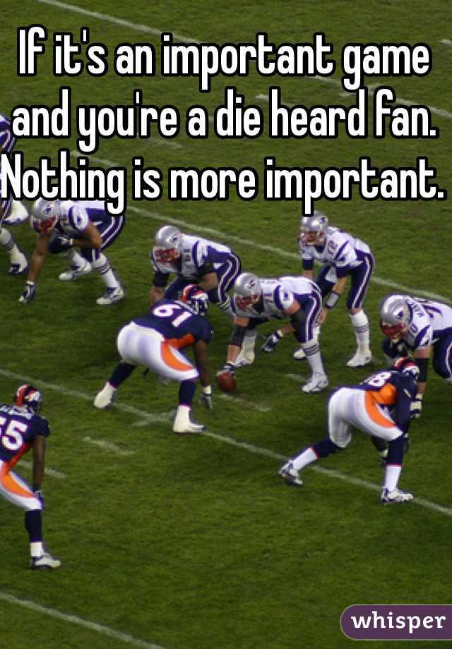 If it's an important game and you're a die heard fan. Nothing is more important. 