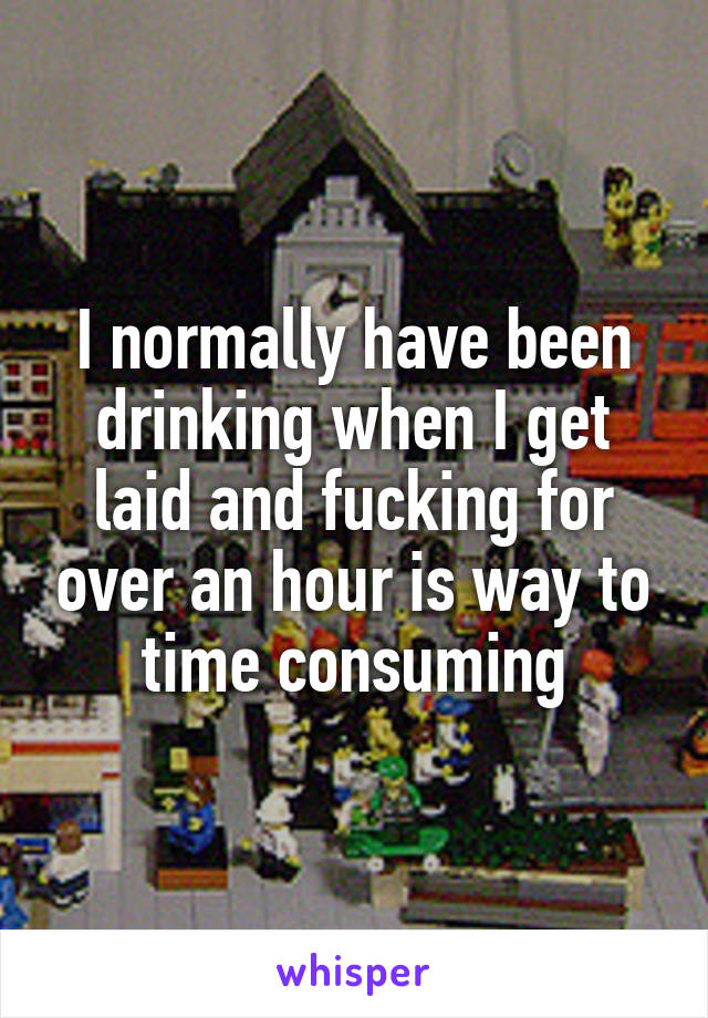 I normally have been drinking when I get laid and fucking for over an hour is way to time consuming