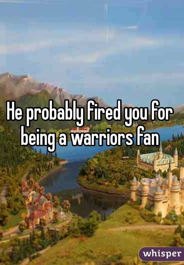 He probably fired you for being a warriors fan