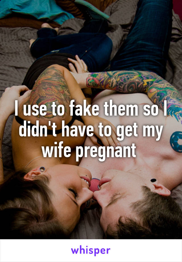 I use to fake them so I didn't have to get my wife pregnant 