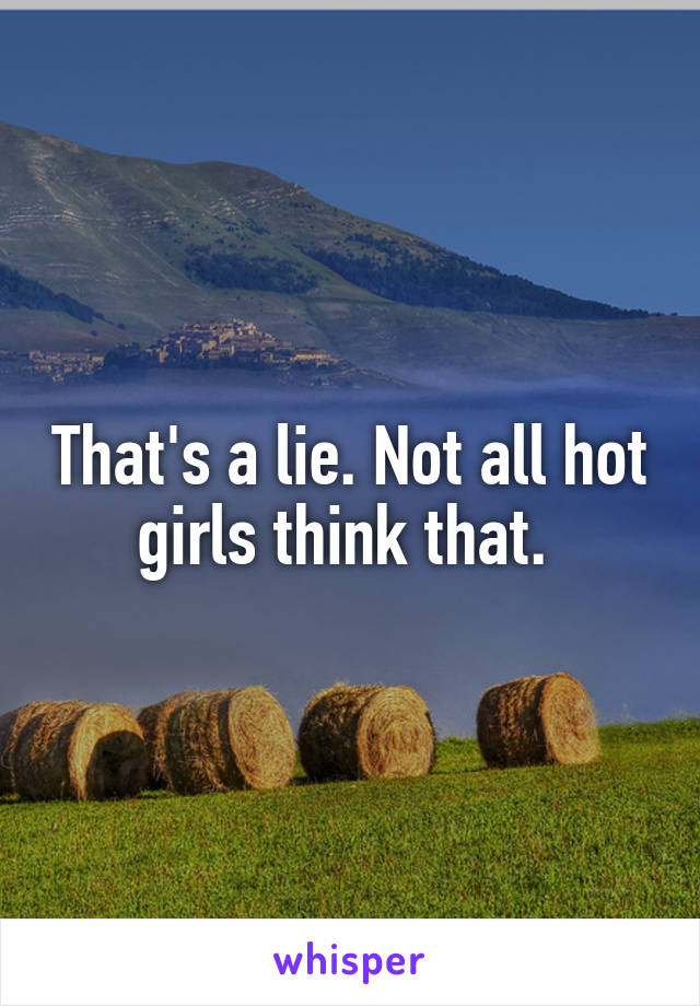 That's a lie. Not all hot girls think that. 