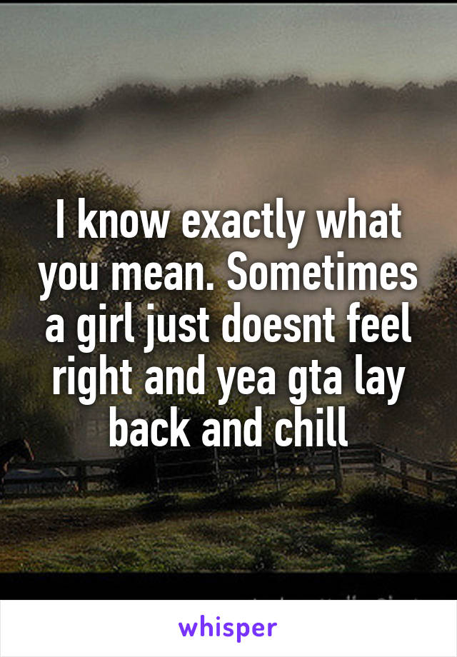 I know exactly what you mean. Sometimes a girl just doesnt feel right and yea gta lay back and chill