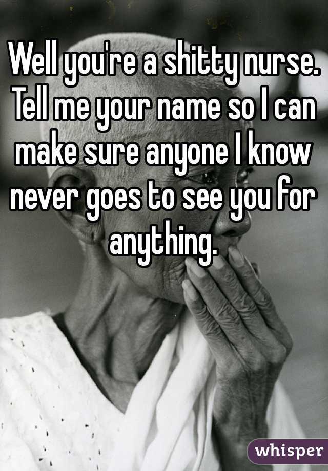 Well you're a shitty nurse. Tell me your name so I can make sure anyone I know never goes to see you for anything.