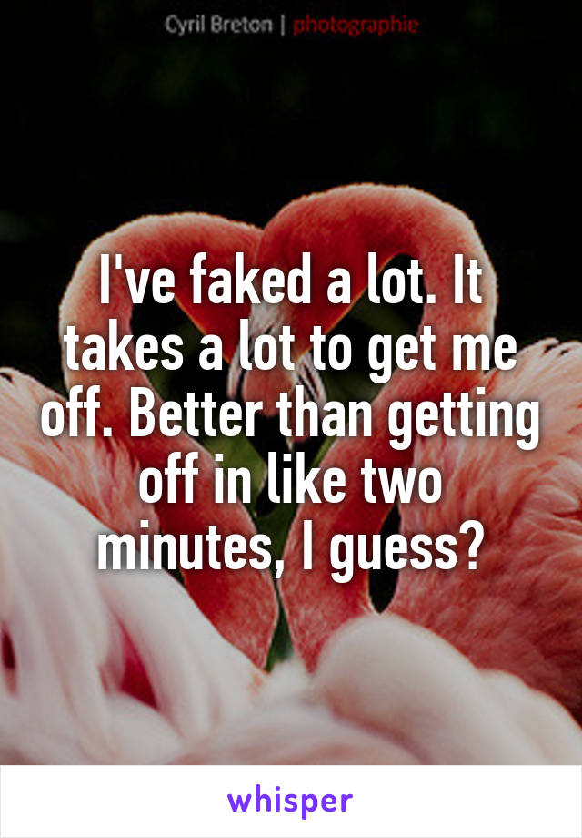 I've faked a lot. It takes a lot to get me off. Better than getting off in like two minutes, I guess?
