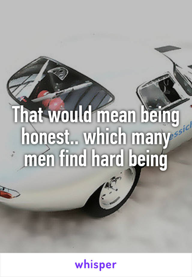 That would mean being honest.. which many men find hard being