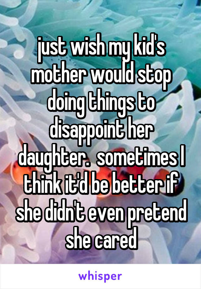 just wish my kid's mother would stop doing things to disappoint her daughter.  sometimes I think it'd be better if she didn't even pretend she cared