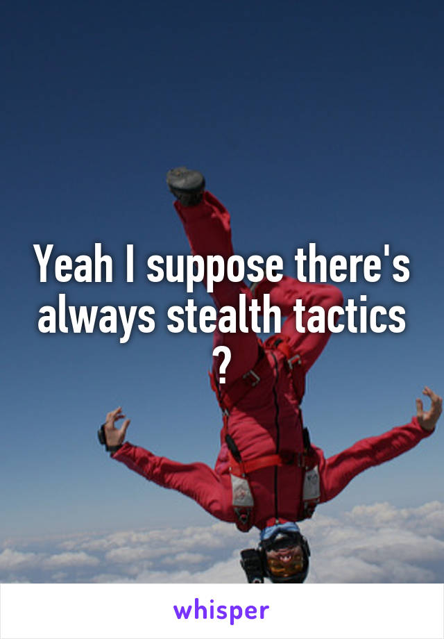 Yeah I suppose there's always stealth tactics 😆