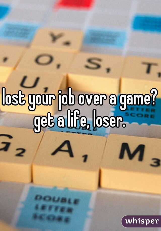 lost your job over a game? get a life, loser. 