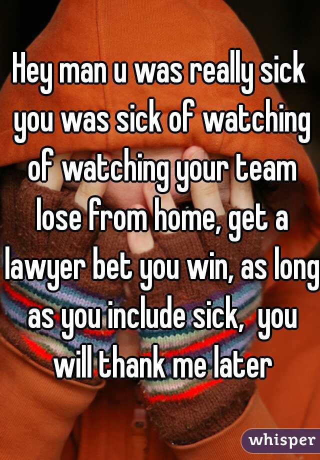 Hey man u was really sick you was sick of watching of watching your team lose from home, get a lawyer bet you win, as long as you include sick,  you will thank me later