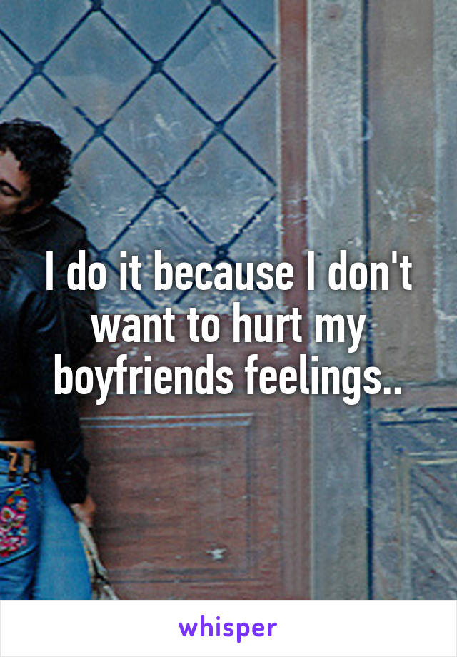 I do it because I don't want to hurt my boyfriends feelings..