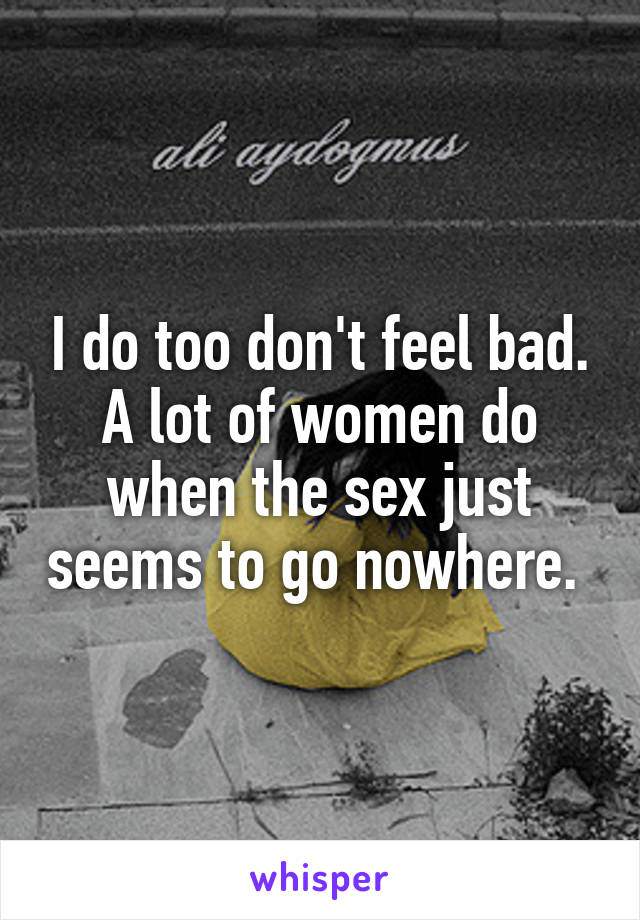 I do too don't feel bad. A lot of women do when the sex just seems to go nowhere. 
