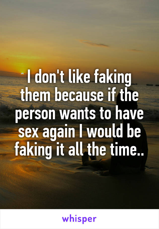 I don't like faking them because if the person wants to have sex again I would be faking it all the time..