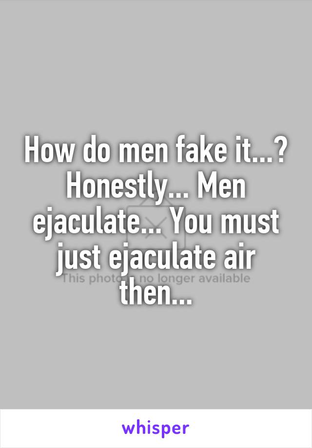 How do men fake it...? Honestly... Men ejaculate... You must just ejaculate air then...