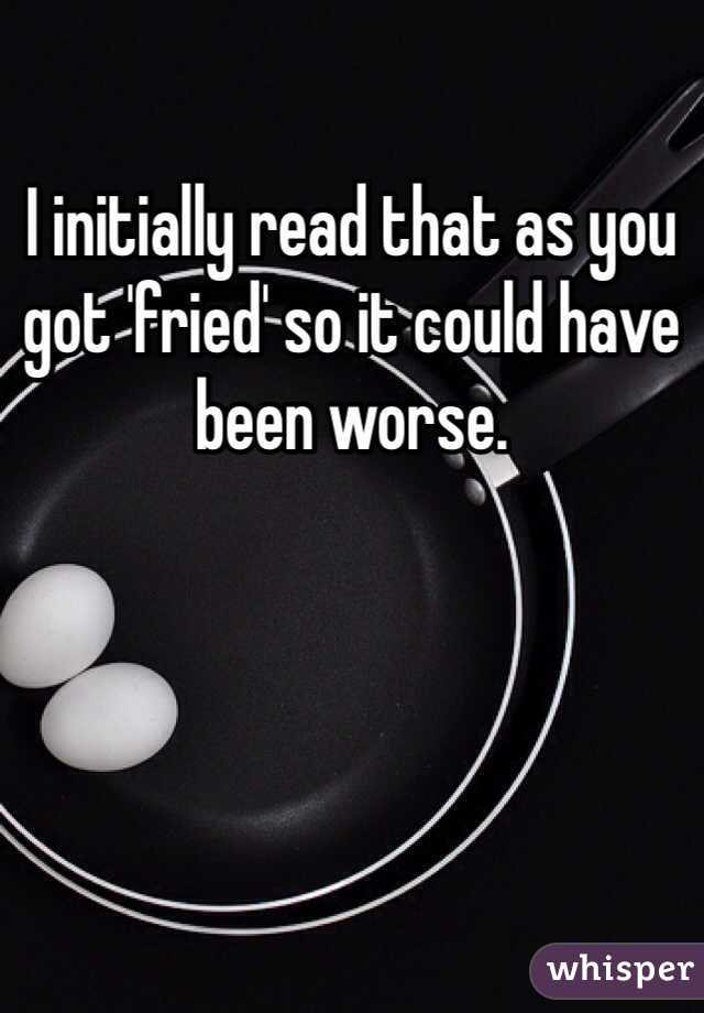 I initially read that as you got 'fried' so it could have been worse.