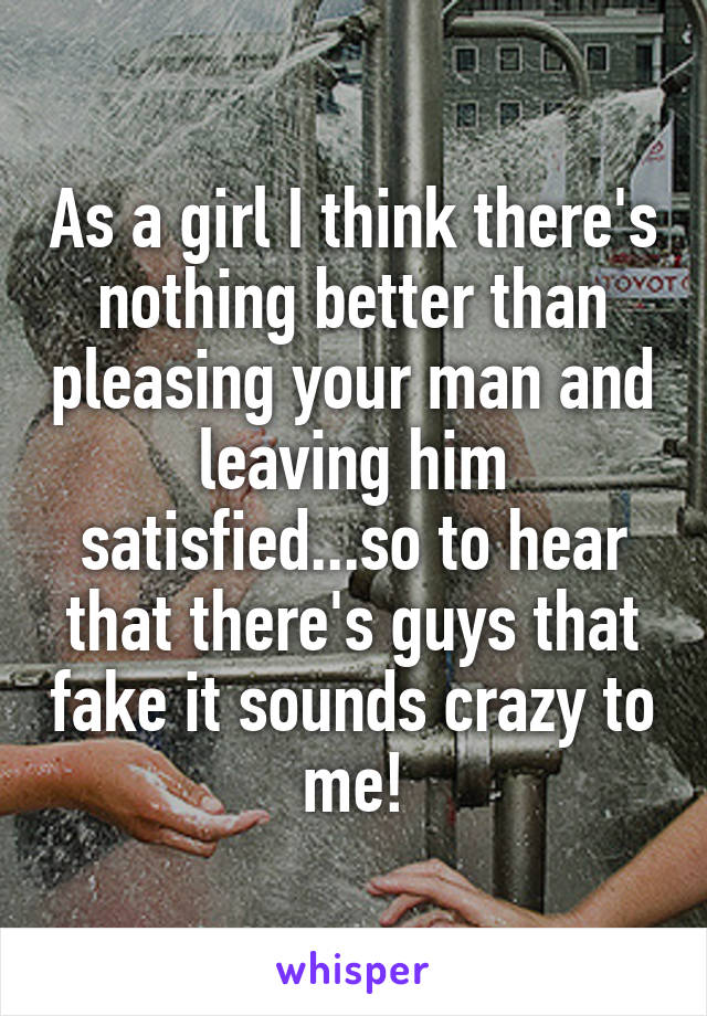 As a girl I think there's nothing better than pleasing your man and leaving him satisfied...so to hear that there's guys that fake it sounds crazy to me!