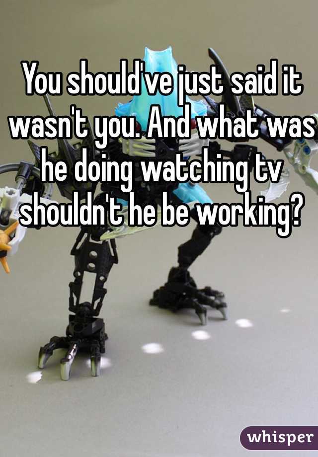 You should've just said it wasn't you. And what was he doing watching tv shouldn't he be working?