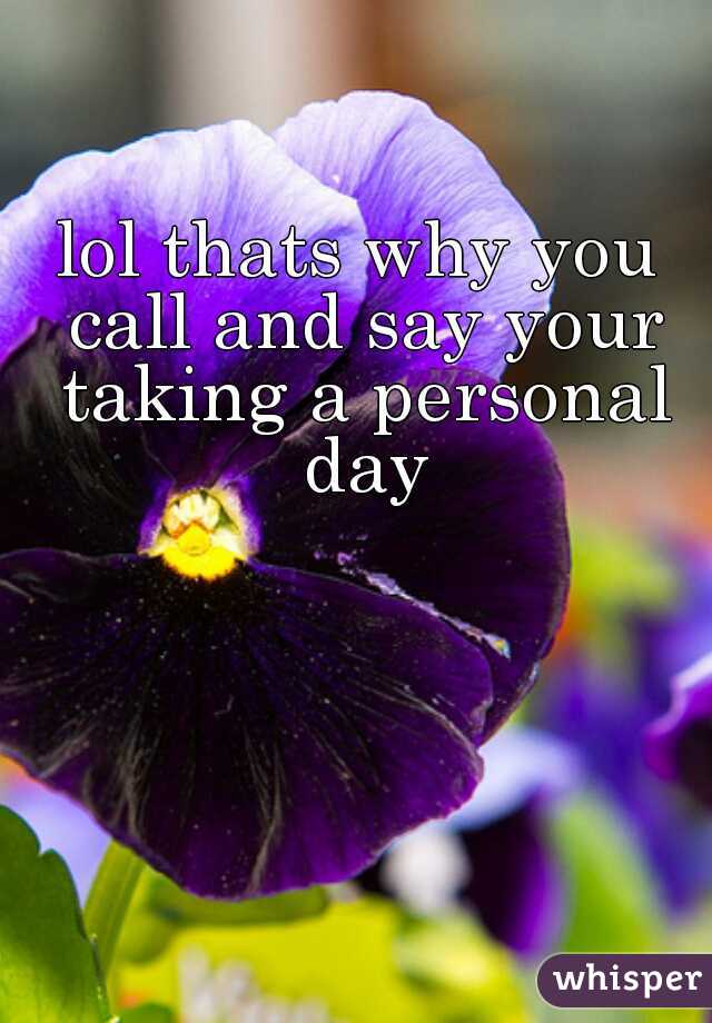 lol thats why you call and say your taking a personal day