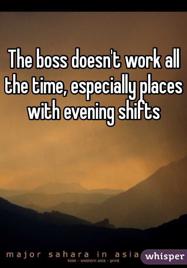 The boss doesn't work all the time, especially places with evening shifts