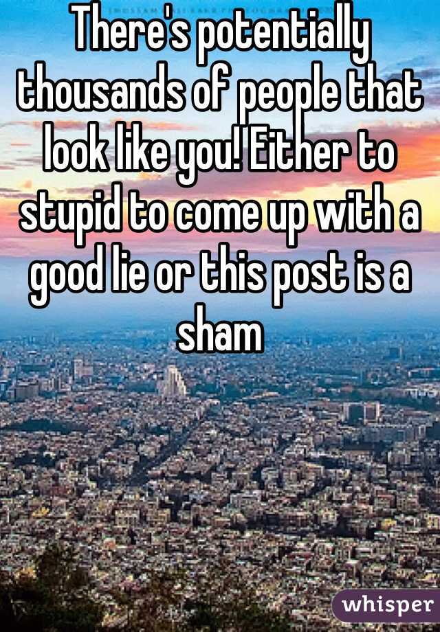 There's potentially thousands of people that look like you! Either to stupid to come up with a good lie or this post is a sham