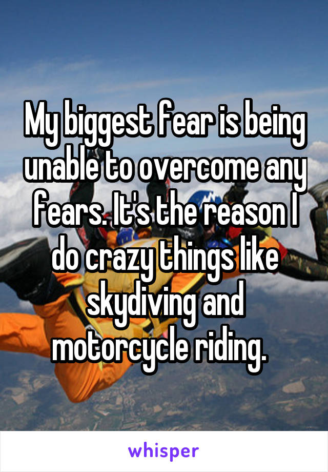 My biggest fear is being unable to overcome any fears. It's the reason I do crazy things like skydiving and motorcycle riding.  