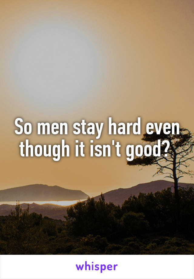 So men stay hard even though it isn't good? 