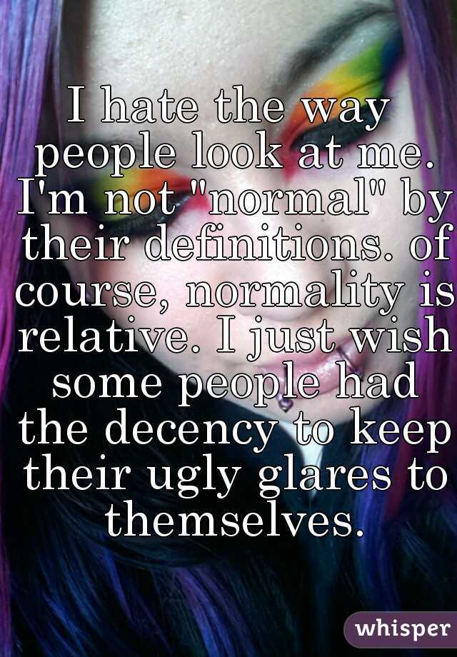 I hate the way people look at me. I'm not "normal" by their definitions. of course, normality is relative. I just wish some people had the decency to keep their ugly glares to themselves.