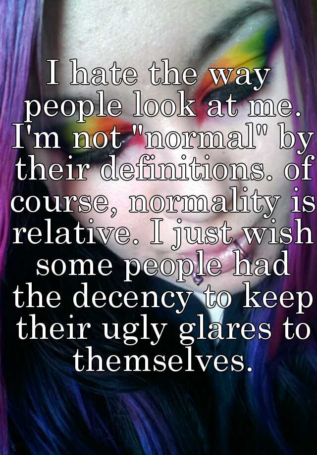 I hate the way people look at me. I'm not "normal" by their definitions. of course, normality is relative. I just wish some people had the decency to keep their ugly glares to themselves.