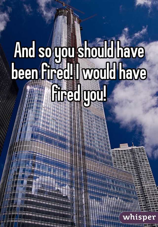 And so you should have been fired! I would have fired you!