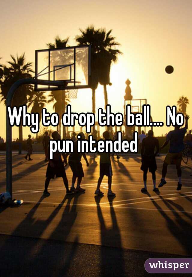 Why to drop the ball.... No pun intended  