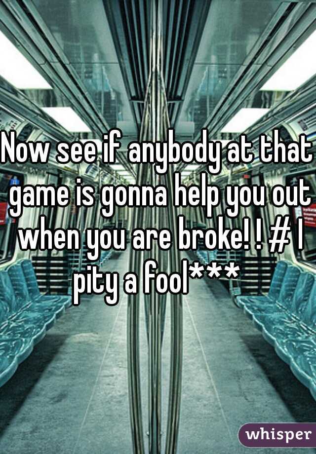 Now see if anybody at that game is gonna help you out when you are broke! ! # I pity a fool*** 