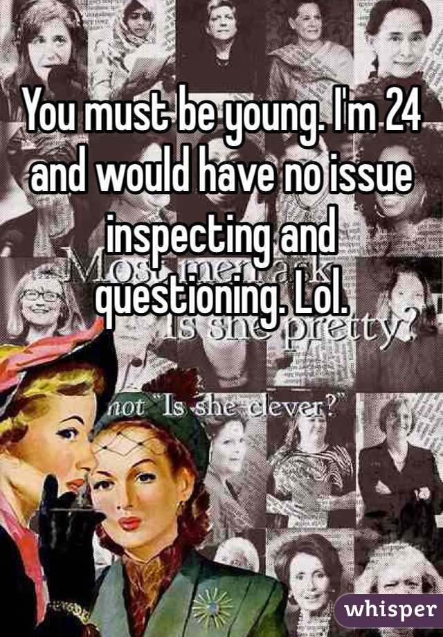 You must be young. I'm 24 and would have no issue inspecting and questioning. Lol. 