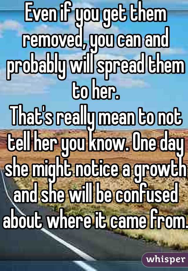 Even if you get them removed, you can and probably will spread them to her. 
That's really mean to not tell her you know. One day she might notice a growth and she will be confused about where it came from. 