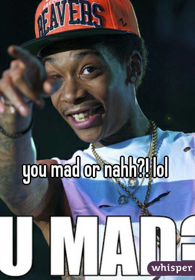 you mad or nahh?! lol 