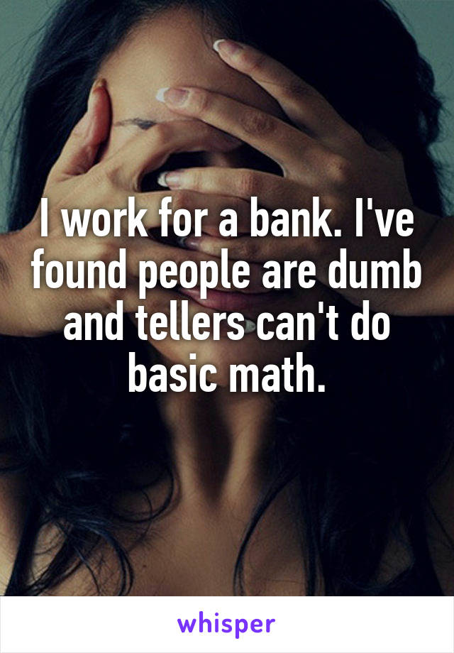 I work for a bank. I've found people are dumb and tellers can't do basic math.

