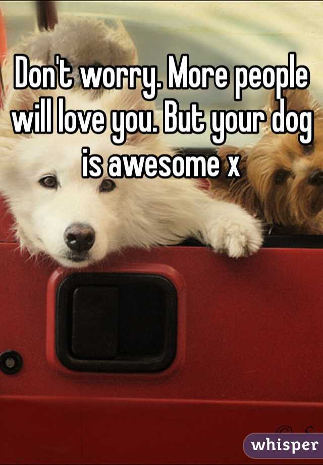 Don't worry. More people will love you. But your dog is awesome x