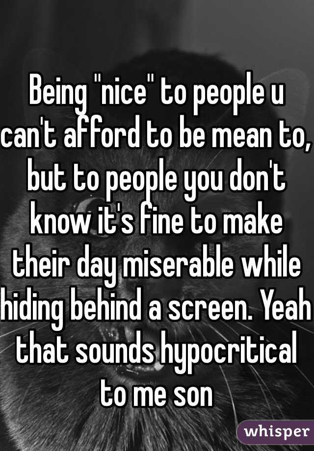 Being "nice" to people u can't afford to be mean to, but to people you don't know it's fine to make their day miserable while hiding behind a screen. Yeah that sounds hypocritical to me son 