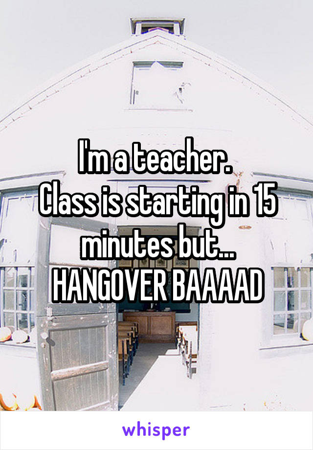 I'm a teacher. 
Class is starting in 15 minutes but...
HANGOVER BAAAAD