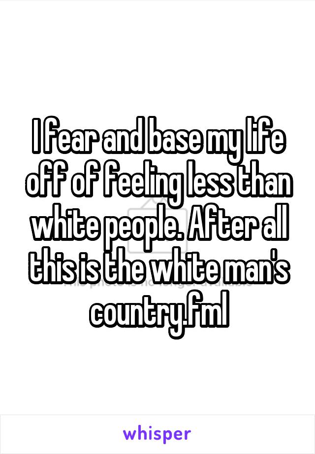 I fear and base my life off of feeling less than white people. After all this is the white man's country.fml