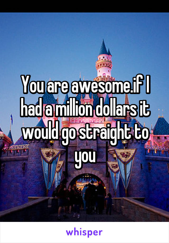You are awesome.if I had a million dollars it would go straight to you